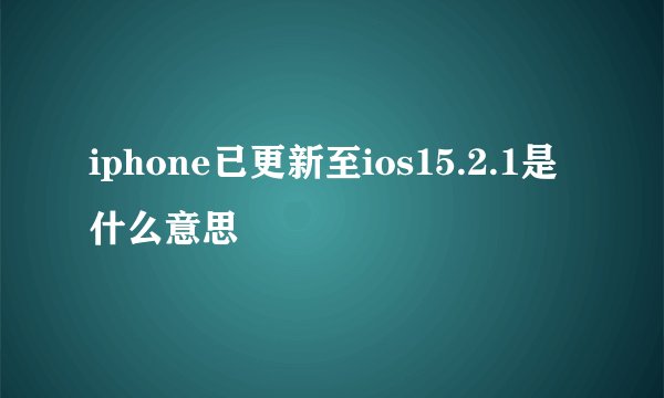 iphone已更新至ios15.2.1是什么意思
