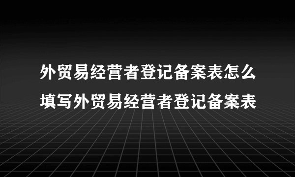 外贸易经营者登记备案表怎么填写外贸易经营者登记备案表