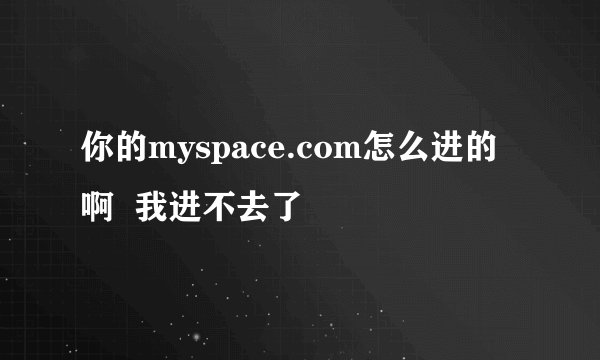 你的myspace.com怎么进的啊  我进不去了