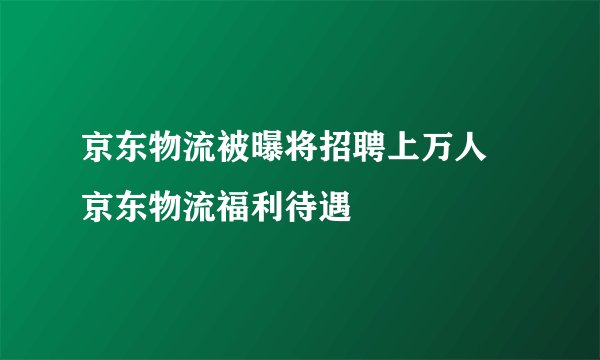 京东物流被曝将招聘上万人 京东物流福利待遇