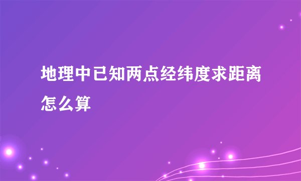 地理中已知两点经纬度求距离怎么算