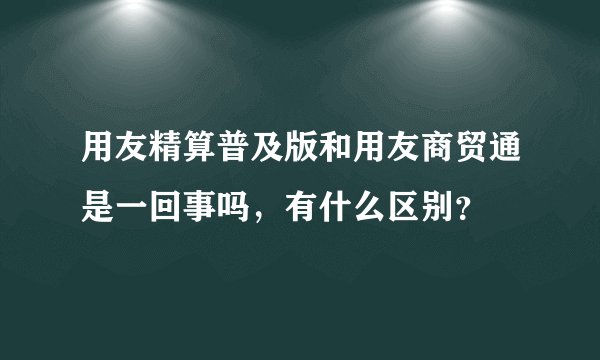 用友精算普及版和用友商贸通是一回事吗，有什么区别？