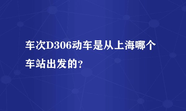 车次D306动车是从上海哪个车站出发的？