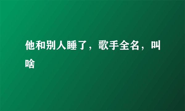 他和别人睡了，歌手全名，叫啥