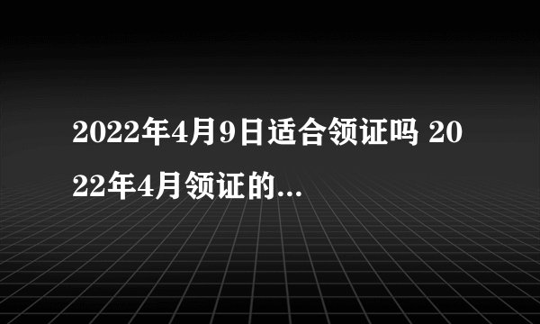 2022年4月9日适合领证吗 2022年4月领证的其他好日子