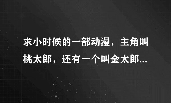 求小时候的一部动漫，主角叫桃太郎，还有一个叫金太郎，战斗时可以变身的。