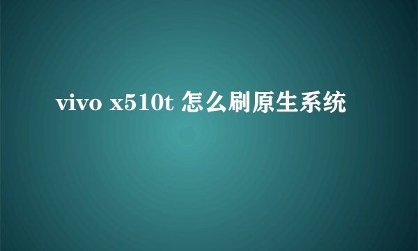 vivo x510t 怎么刷原生系统