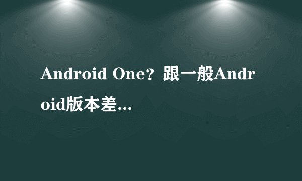 Android One？跟一般Android版本差异在哪？