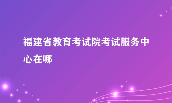 福建省教育考试院考试服务中心在哪