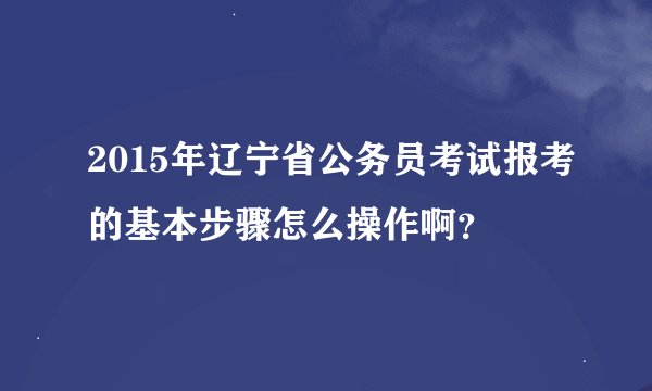 2015年辽宁省公务员考试报考的基本步骤怎么操作啊？