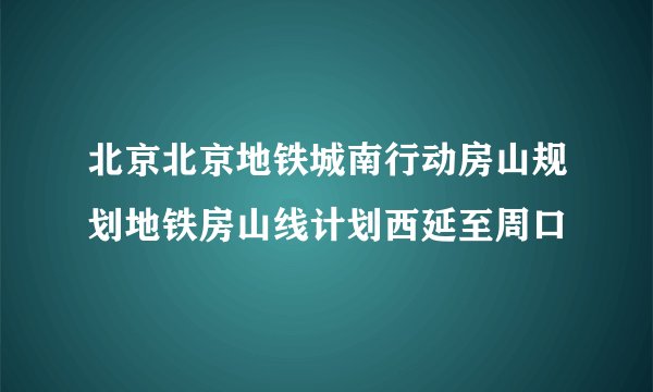 北京北京地铁城南行动房山规划地铁房山线计划西延至周口