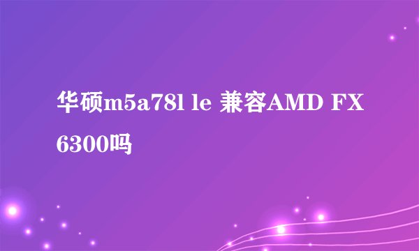 华硕m5a78l le 兼容AMD FX6300吗