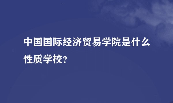 中国国际经济贸易学院是什么性质学校？