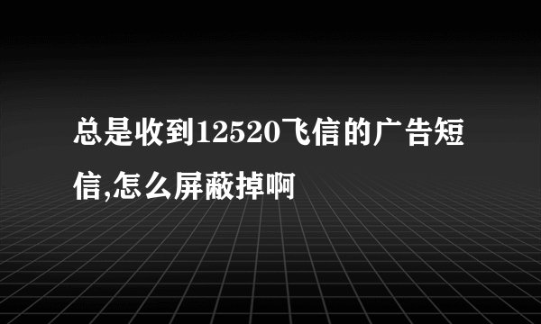 总是收到12520飞信的广告短信,怎么屏蔽掉啊