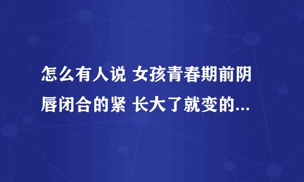 怎么有人说 女孩青春期前阴唇闭合的紧 长大了就变的不是那么紧了 怎么可能呢 请你解答 谢谢 我一定采纳