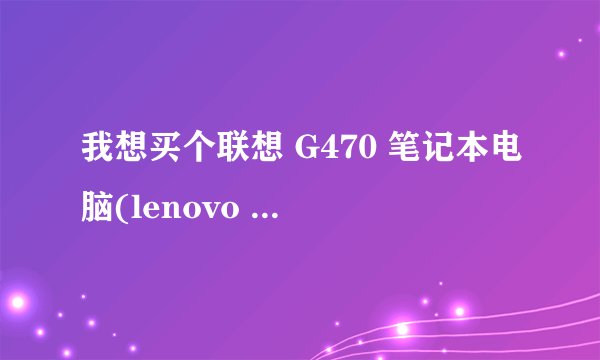 我想买个联想 G470 笔记本电脑(lenovo G470)，不知多少钱啊 ，配置咋样啊