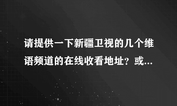 请提供一下新疆卫视的几个维语频道的在线收看地址？或者维语电影和电视剧的下载地址？