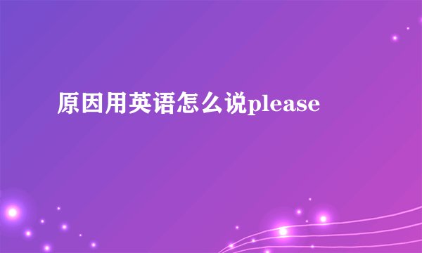 原因用英语怎么说please