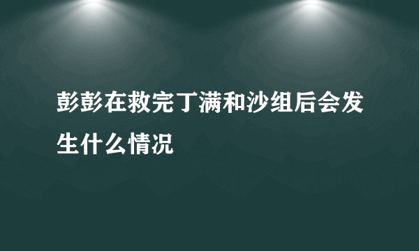 彭彭在救完丁满和沙组后会发生什么情况