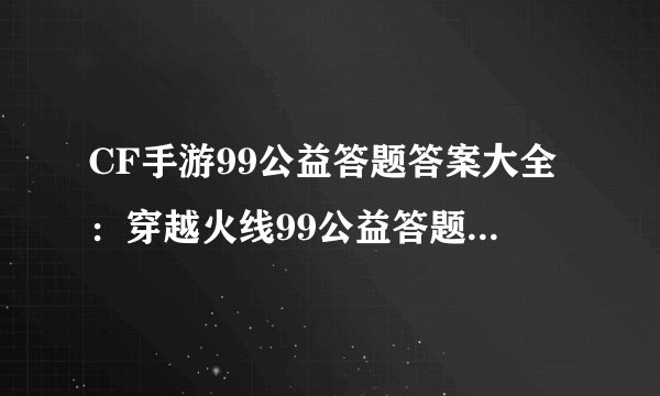 CF手游99公益答题答案大全：穿越火线99公益答题答案汇总