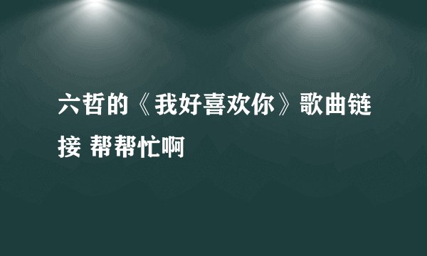 六哲的《我好喜欢你》歌曲链接 帮帮忙啊