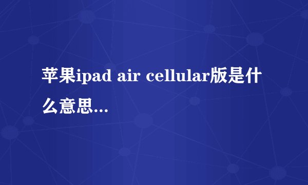 苹果ipad air cellular版是什么意思？有什么区别？