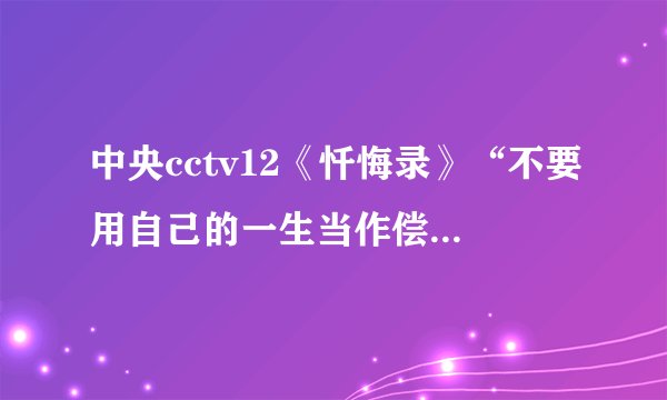 中央cctv12《忏悔录》“不要用自己的一生当作偿还罪恶的筹码”后半句是什么?