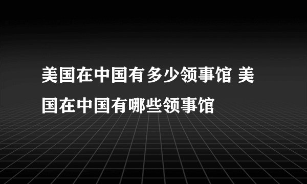美国在中国有多少领事馆 美国在中国有哪些领事馆