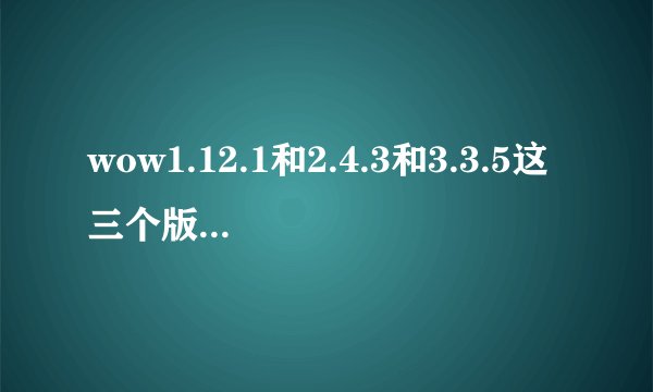 wow1.12.1和2.4.3和3.3.5这三个版本有什么区别么？都是最高60级么？ 我是4.3才开始玩，85后。