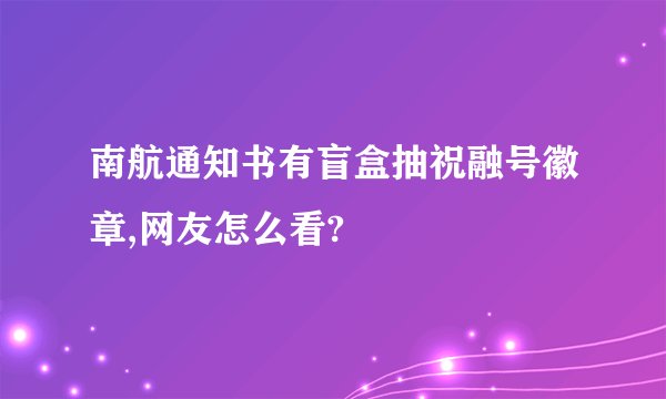南航通知书有盲盒抽祝融号徽章,网友怎么看?
