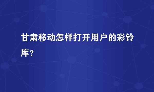 甘肃移动怎样打开用户的彩铃库？