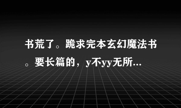 书荒了。跪求完本玄幻魔法书。要长篇的，y不yy无所谓，一定要完本的。谢谢了