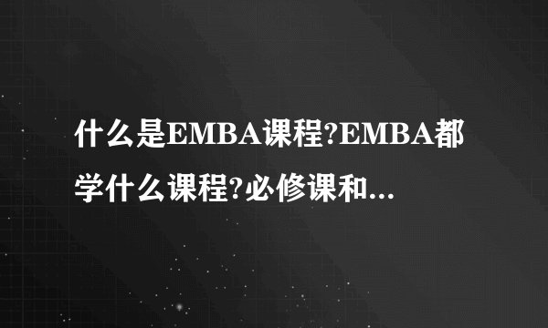 什么是EMBA课程?EMBA都学什么课程?必修课和选修课都有哪些？