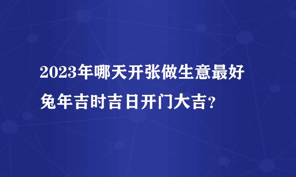 2023年哪天开张做生意最好 兔年吉时吉日开门大吉？