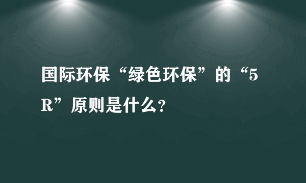 国际环保“绿色环保”的“5R”原则是什么？
