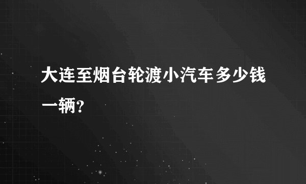 大连至烟台轮渡小汽车多少钱一辆？