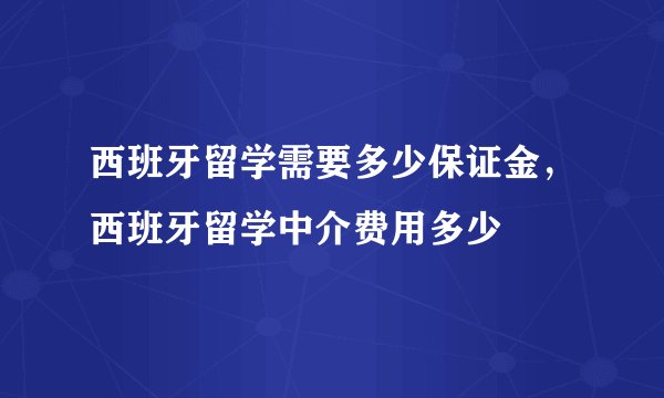 西班牙留学需要多少保证金，西班牙留学中介费用多少