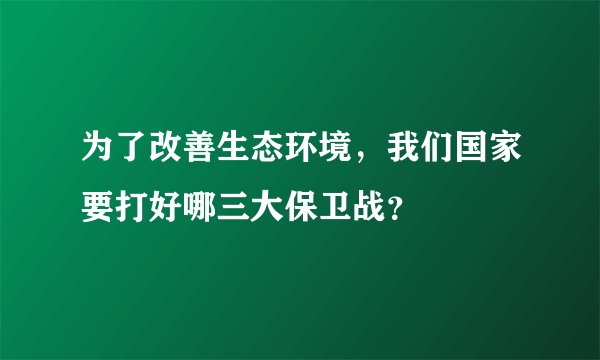 为了改善生态环境，我们国家要打好哪三大保卫战？