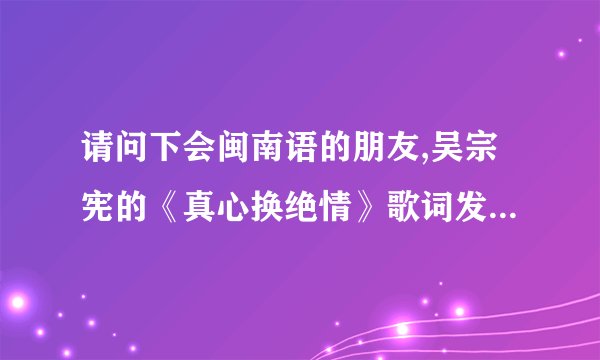 请问下会闽南语的朋友,吴宗宪的《真心换绝情》歌词发音。就是原唱怎么唱的，他怎么发音？