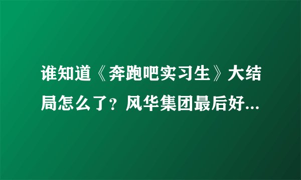 谁知道《奔跑吧实习生》大结局怎么了？风华集团最后好像倒闭了张盛妈妈跳楼死了.感觉那个王叔叔是间谍啊