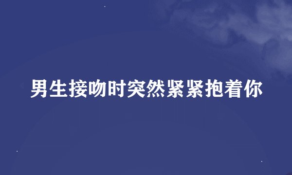 男生接吻时突然紧紧抱着你