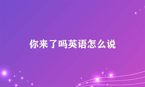 你来了吗英语怎么说