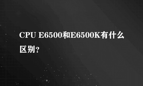 CPU E6500和E6500K有什么区别？