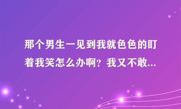 那个男生一见到我就色色的盯着我笑怎么办啊？我又不敢打他……