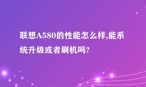 联想A580的性能怎么样,能系统升级或者刷机吗?