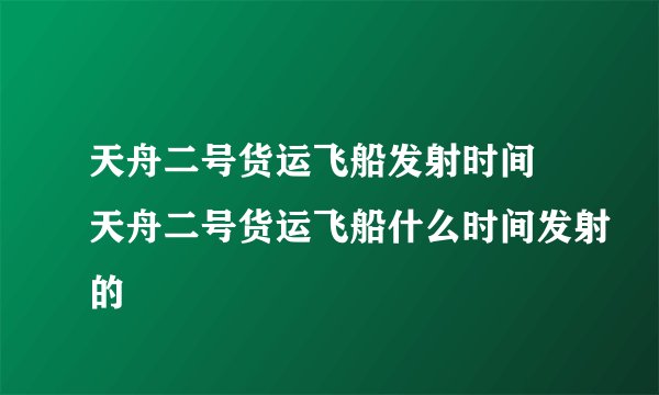 天舟二号货运飞船发射时间 天舟二号货运飞船什么时间发射的