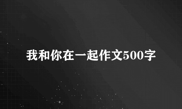 我和你在一起作文500字