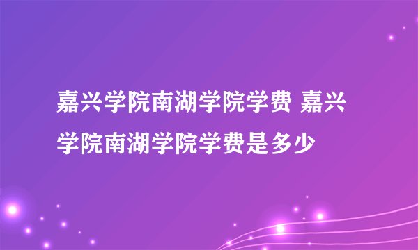嘉兴学院南湖学院学费 嘉兴学院南湖学院学费是多少