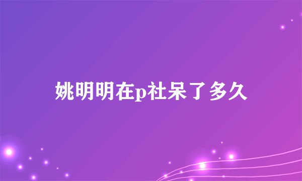 姚明明在p社呆了多久