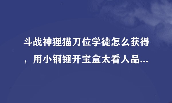 斗战神狸猫刀位学徒怎么获得，用小铜锤开宝盒太看人品，拍卖行又太贵，想知道哪里副本掉落！